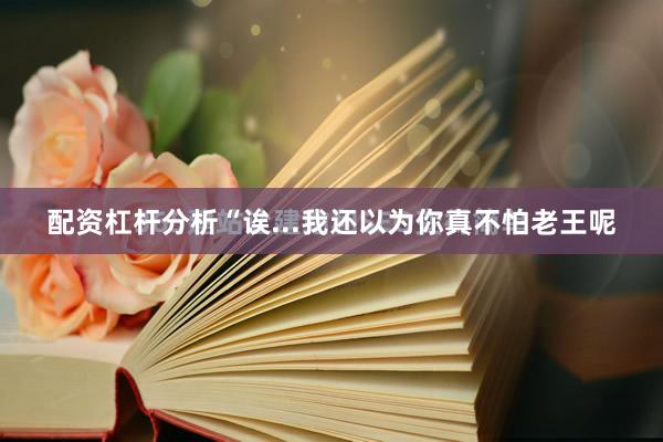 配资杠杆分析“诶...我还以为你真不怕老王呢