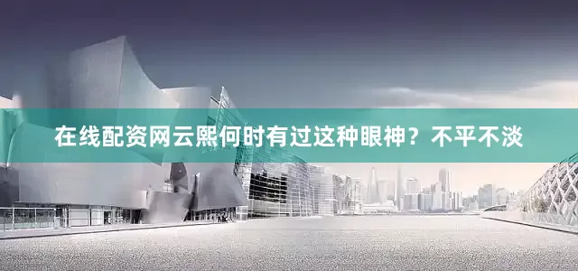在线配资网云熙何时有过这种眼神？不平不淡