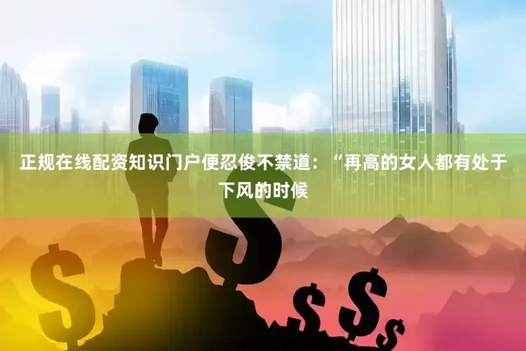 正规在线配资知识门户便忍俊不禁道：“再高的女人都有处于下风的时候