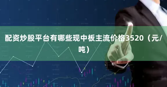 配资炒股平台有哪些现中板主流价格3520（元/吨）