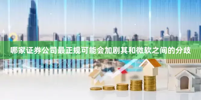 哪家证券公司最正规可能会加剧其和微软之间的分歧