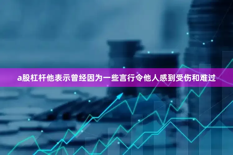 a股杠杆他表示曾经因为一些言行令他人感到受伤和难过