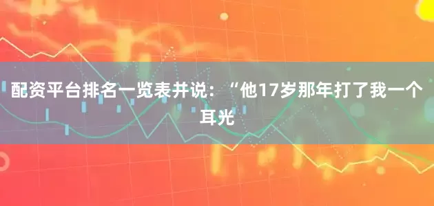 配资平台排名一览表并说：“他17岁那年打了我一个耳光