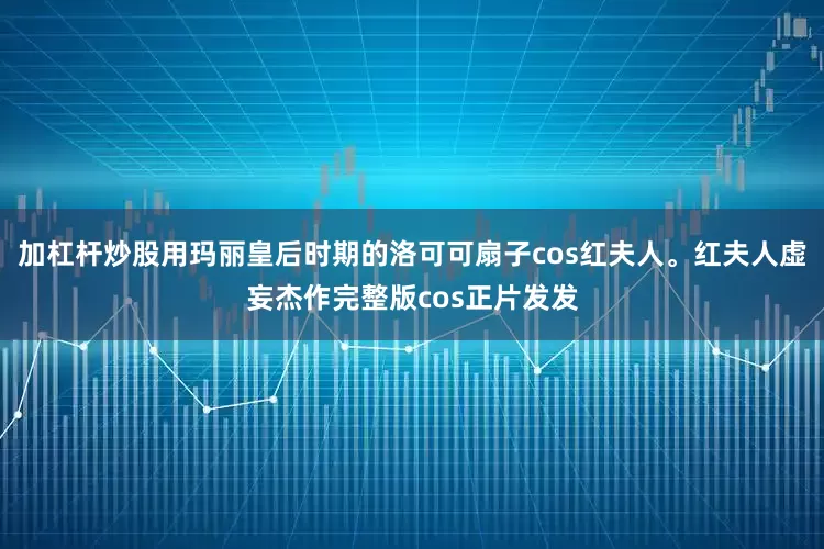 加杠杆炒股用玛丽皇后时期的洛可可扇子cos红夫人。红夫人虚妄杰作完整版cos正片发发