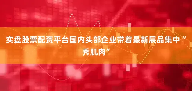 实盘股票配资平台国内头部企业带着最新展品集中“秀肌肉”