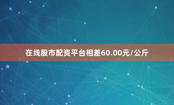 在线股市配资平台相差60.00元/公斤