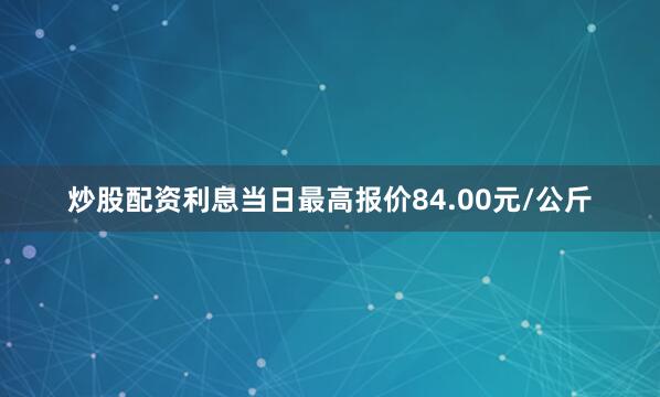 炒股配资利息当日最高报价84.00元/公斤