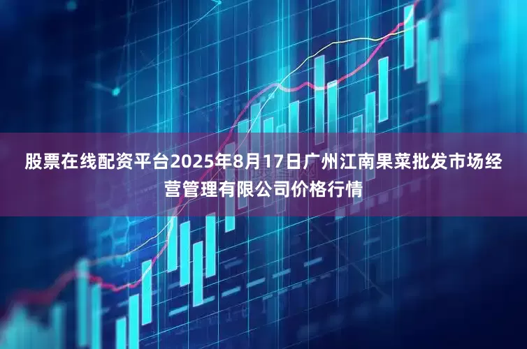 股票在线配资平台2025年8月17日广州江南果菜批发市场经营管理有限公司价格行情