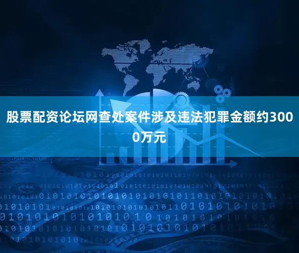 股票配资论坛网查处案件涉及违法犯罪金额约3000万元