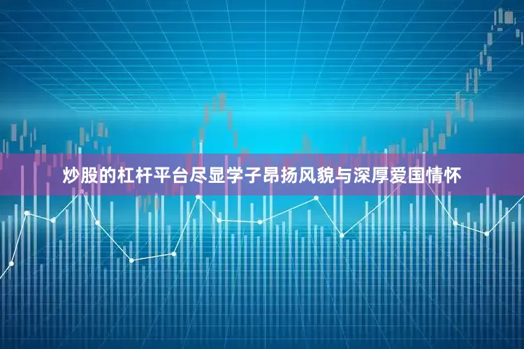 炒股的杠杆平台尽显学子昂扬风貌与深厚爱国情怀