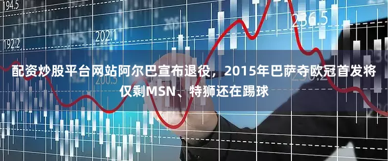配资炒股平台网站阿尔巴宣布退役，2015年巴萨夺欧冠首发将仅剩MSN、特狮还在踢球