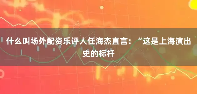 什么叫场外配资乐评人任海杰直言：“这是上海演出史的标杆